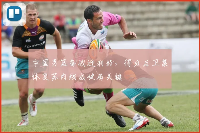 中国男篮备战迎利好，得分后卫集体复苏内线成破局关键