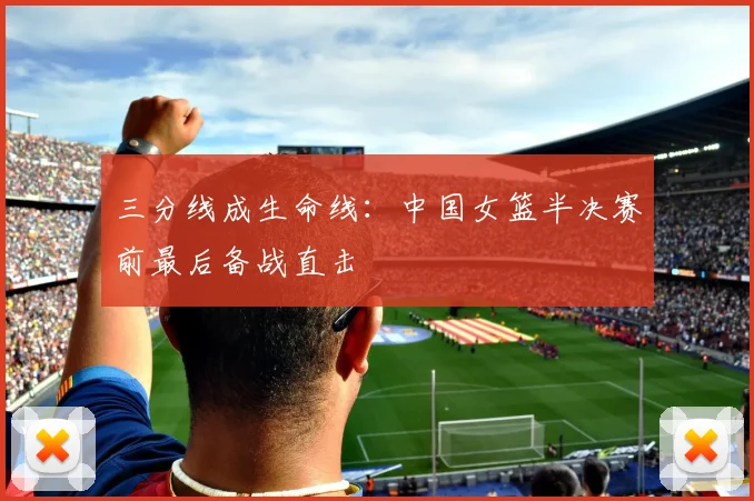 三分线成生命线：中国女篮半决赛前最后备战直击