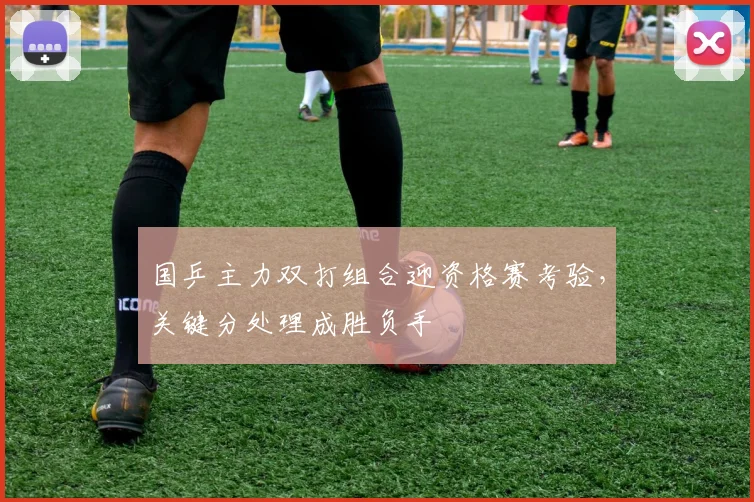 国乒主力双打组合迎资格赛考验，关键分处理成胜负手