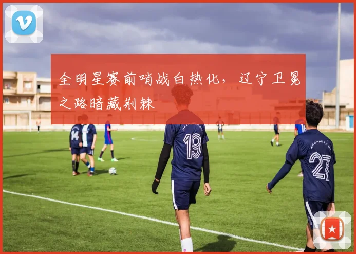 全明星赛前哨战白热化，辽宁卫冕之路暗藏荆棘