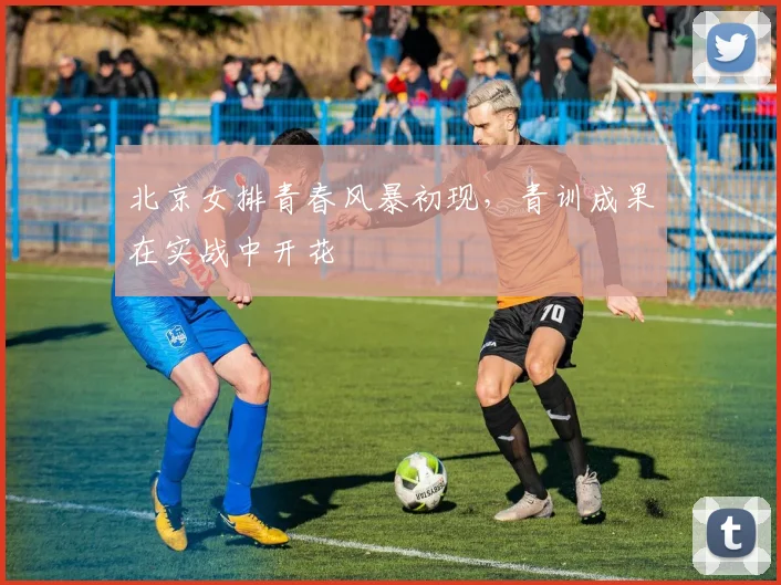 北京女排青春风暴初现，青训成果在实战中开花