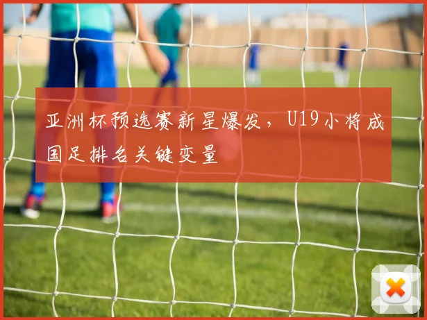 亚洲杯预选赛新星爆发，U19小将成国足排名关键变量