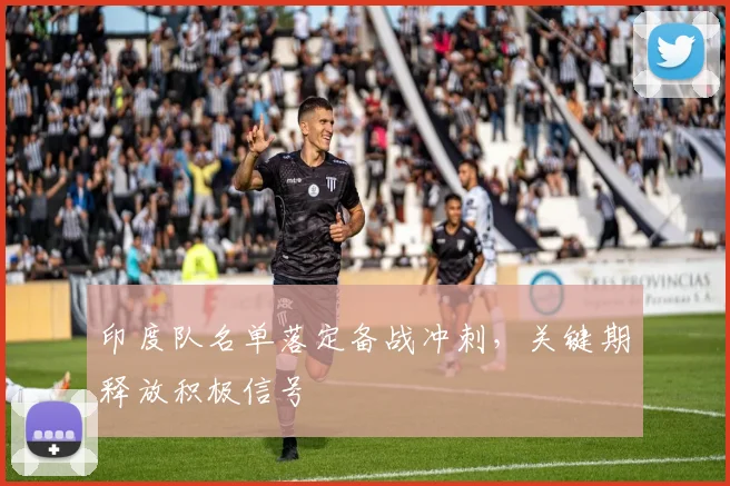 印度队名单落定备战冲刺，关键期释放积极信号