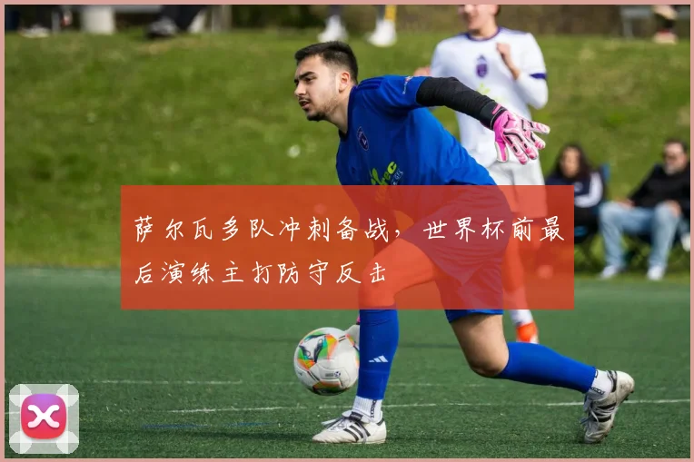 萨尔瓦多队冲刺备战，世界杯前最后演练主打防守反击