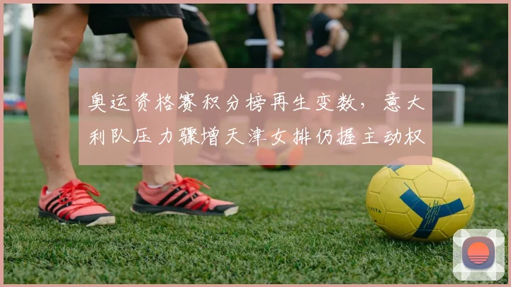 奥运资格赛积分榜再生变数，意大利队压力骤增天津女排仍握主动权
