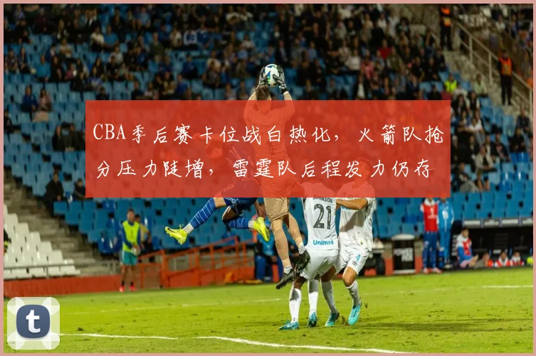 CBA季后赛卡位战白热化，火箭队抢分压力陡增，雷霆队后程发力仍存机会