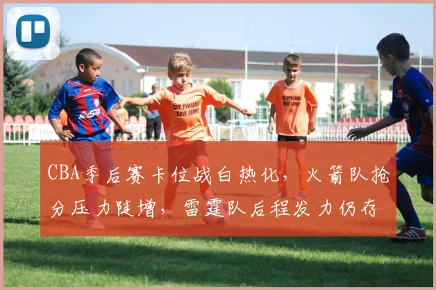 CBA季后赛卡位战白热化，火箭队抢分压力陡增，雷霆队后程发力仍存机会