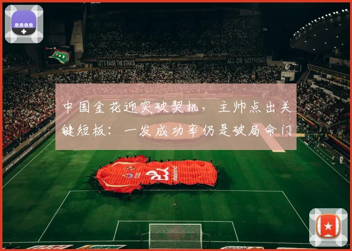 中国金花迎突破契机，主帅点出关键短板：一发成功率仍是破局命门