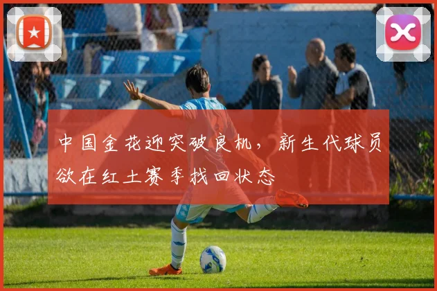 中国金花迎突破良机，新生代球员欲在红土赛季找回状态