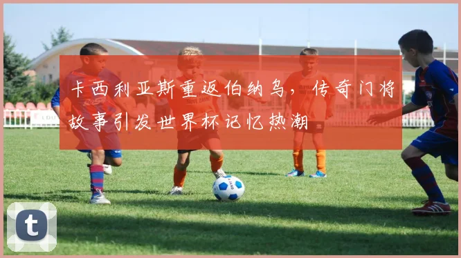 卡西利亚斯重返伯纳乌，传奇门将故事引发世界杯记忆热潮