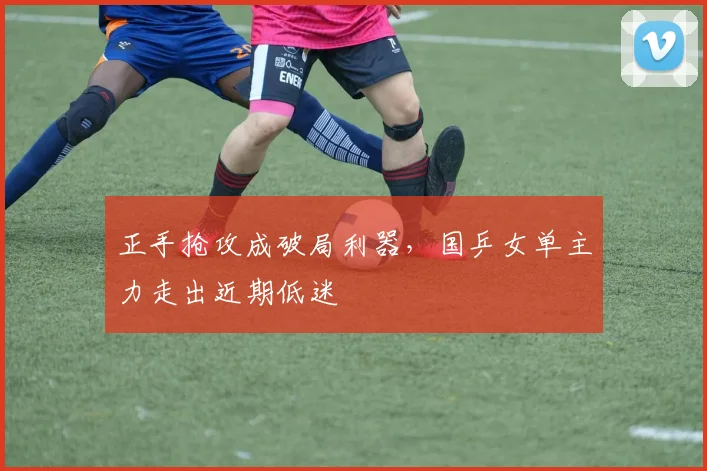 正手抢攻成破局利器，国乒女单主力走出近期低迷