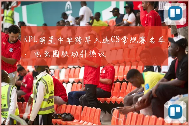 KPL明星中单跨界入选CS常规赛名单，电竞圈联动引热议