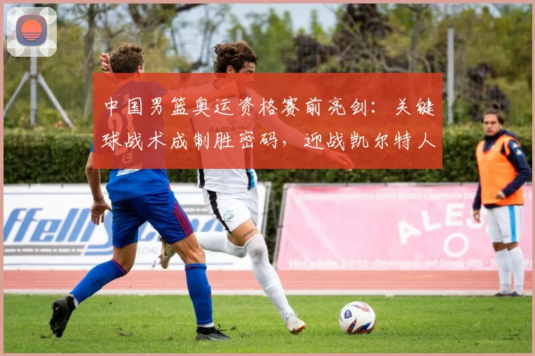 中国男篮奥运资格赛前亮剑：关键球战术成制胜密码，迎战凯尔特人考验决心