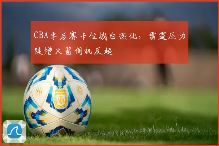 CBA季后赛卡位战白热化，雷霆压力陡增火箭伺机反超
