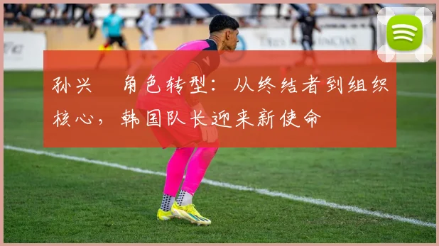 孙兴慜角色转型：从终结者到组织核心，韩国队长迎来新使命