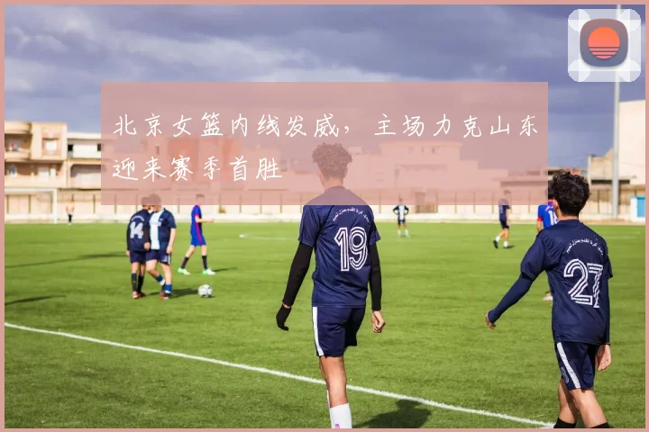 北京女篮内线发威，主场力克山东迎来赛季首胜