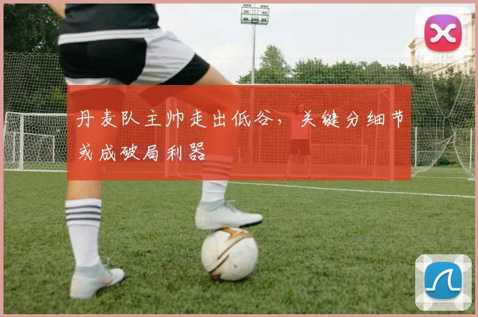 丹麦队主帅走出低谷，关键分细节或成破局利器