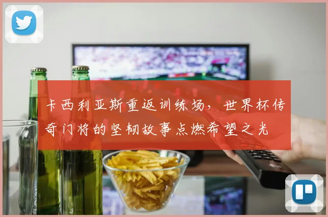 卡西利亚斯重返训练场，世界杯传奇门将的坚韧故事点燃希望之光