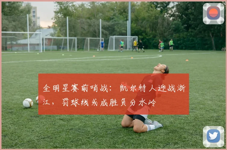 全明星赛前哨战：凯尔特人迎战浙江，罚球线或成胜负分水岭