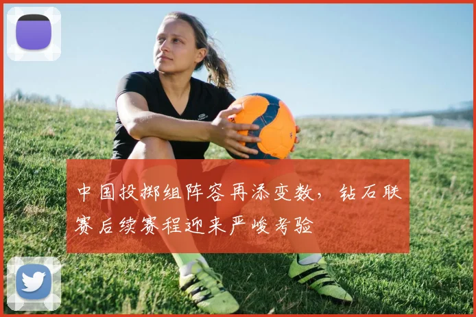 中国投掷组阵容再添变数，钻石联赛后续赛程迎来严峻考验