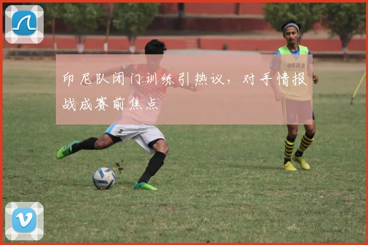 印尼队闭门训练引热议，对手情报战成赛前焦点