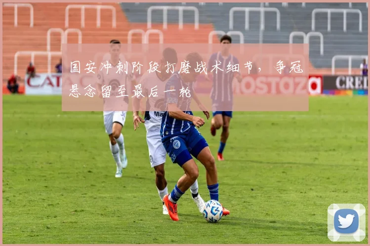 国安冲刺阶段打磨战术细节，争冠悬念留至最后一轮