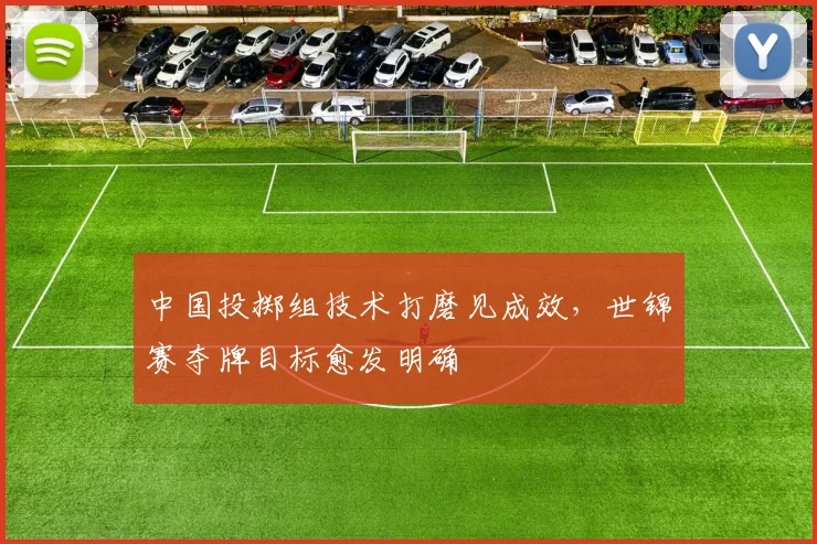 中国投掷组技术打磨见成效，世锦赛夺牌目标愈发明确