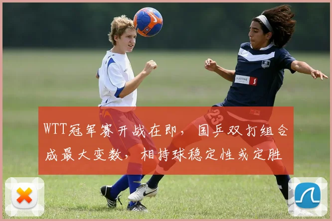 WTT冠军赛开战在即，国乒双打组合成最大变数，相持球稳定性或定胜负