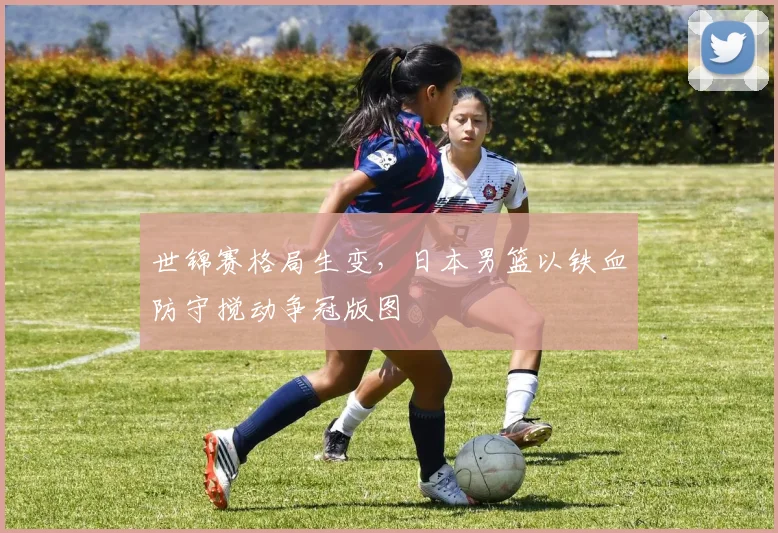 世锦赛格局生变，日本男篮以铁血防守搅动争冠版图