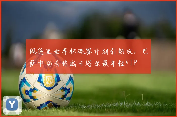 佩德里世界杯观赛计划引热议，巴萨中场或将成卡塔尔最年轻VIP