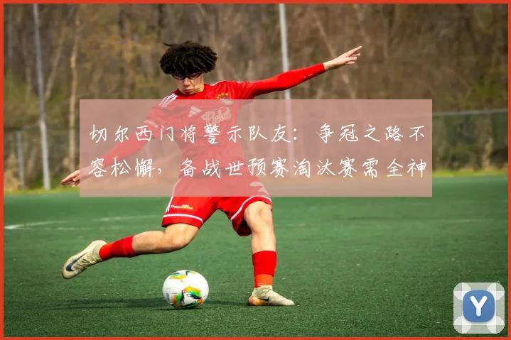 切尔西门将警示队友：争冠之路不容松懈，备战世预赛淘汰赛需全神贯注