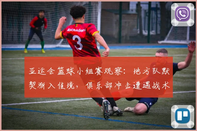 亚运会篮球小组赛观察：地方队默契渐入佳境，俱乐部冲击遭遇战术壁垒