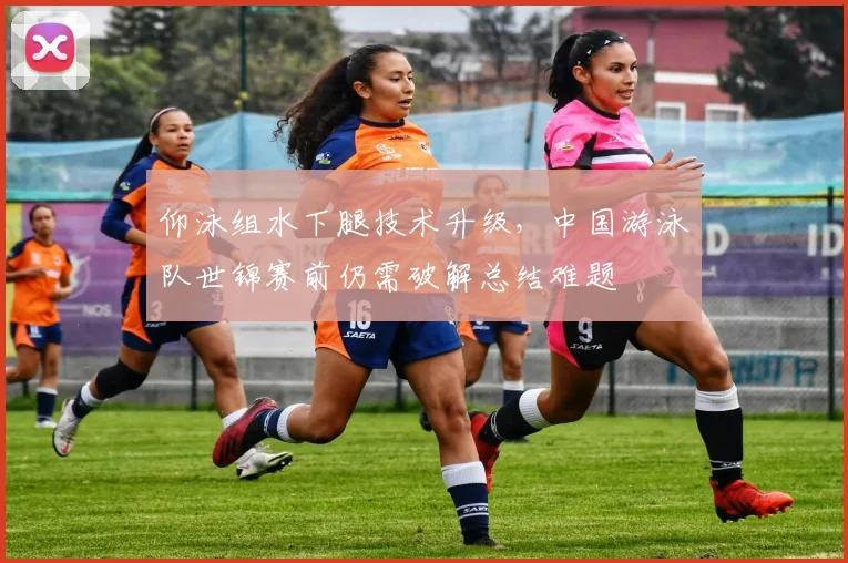 仰泳组水下腿技术升级，中国游泳队世锦赛前仍需破解总结难题