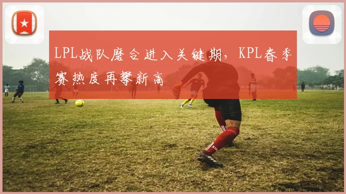 LPL战队磨合进入关键期，KPL春季赛热度再攀新高