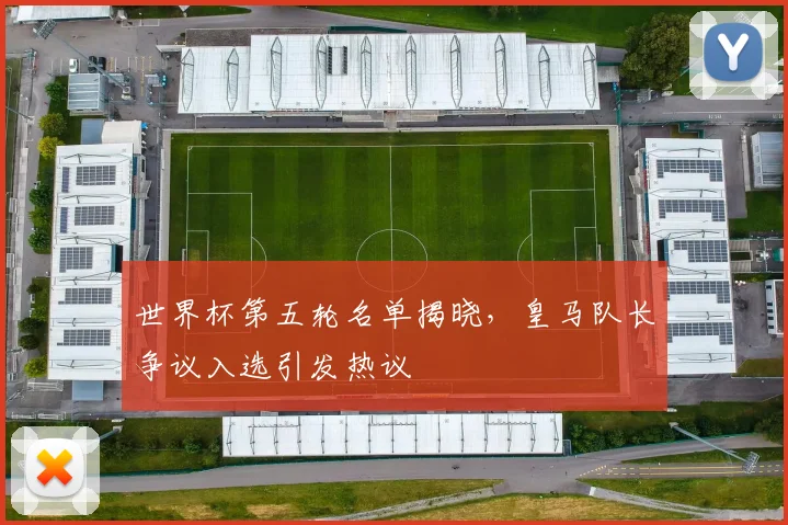世界杯第五轮名单揭晓，皇马队长争议入选引发热议
