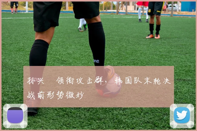 孙兴慜领衔攻击群，韩国队末轮决战前形势微妙