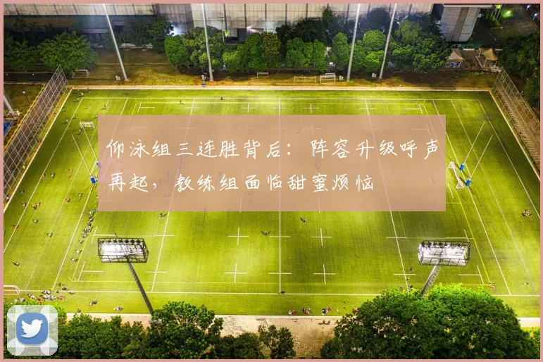 仰泳组三连胜背后：阵容升级呼声再起，教练组面临甜蜜烦恼