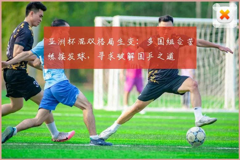 亚洲杯混双格局生变：多国组合苦练接发球，寻求破解国乒之道