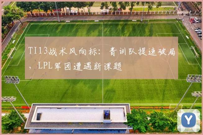 TI13战术风向标：青训队提速破局，LPL军团遭遇新课题
