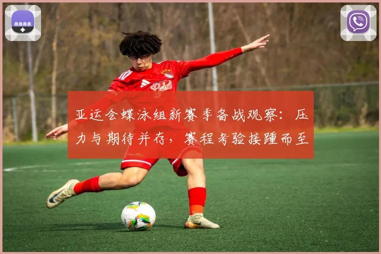 亚运会蝶泳组新赛季备战观察：压力与期待并存，赛程考验接踵而至
