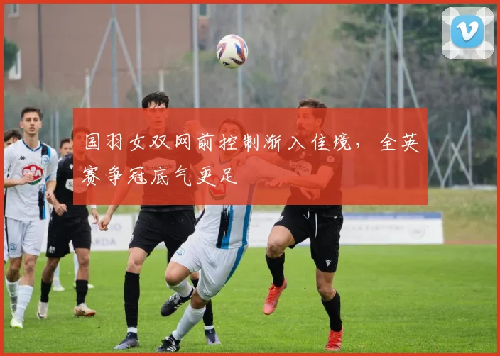 国羽女双网前控制渐入佳境，全英赛争冠底气更足