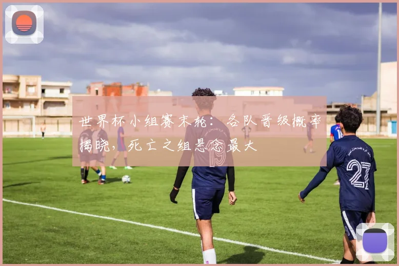 世界杯小组赛末轮：各队晋级概率揭晓，死亡之组悬念最大
