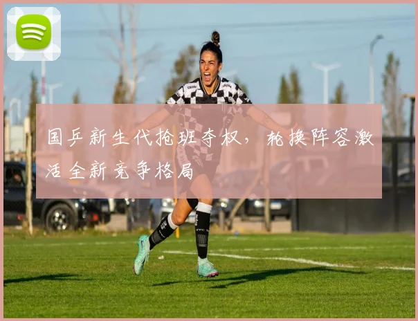 国乒新生代抢班夺权，轮换阵容激活全新竞争格局
