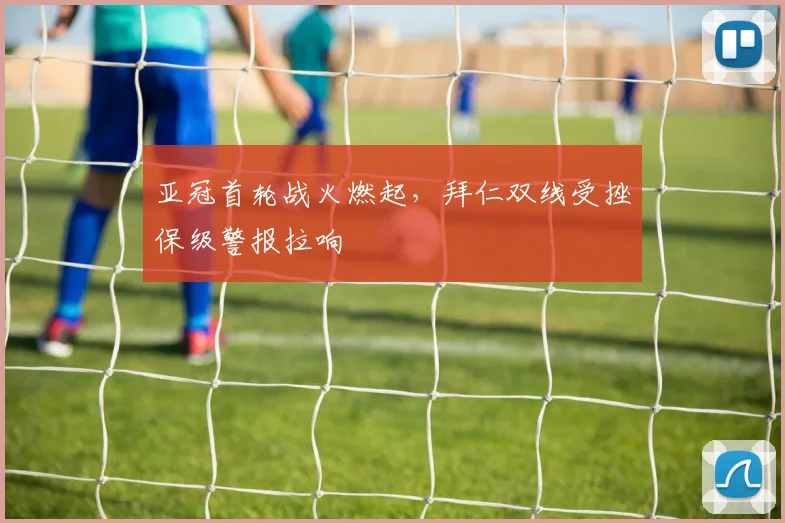 亚冠首轮战火燃起，拜仁双线受挫保级警报拉响