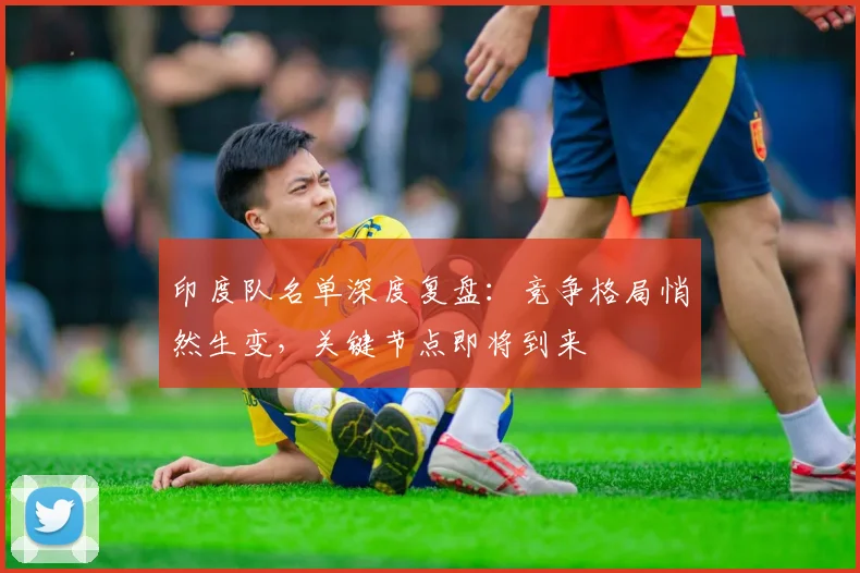 印度队名单深度复盘：竞争格局悄然生变，关键节点即将到来