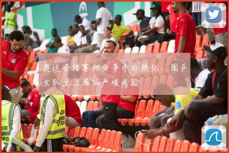 奥运资格赛积分争夺白热化，国乒女队主力面临严峻考验