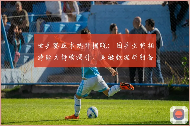 世乒赛技术统计揭晓：国乒女将相持能力持续提升，关键数据折射备战成效