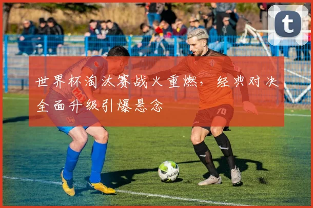 世界杯淘汰赛战火重燃，经典对决全面升级引爆悬念