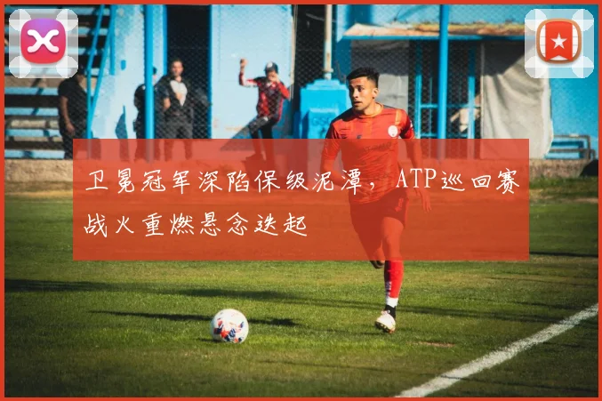 卫冕冠军深陷保级泥潭，ATP巡回赛战火重燃悬念迭起