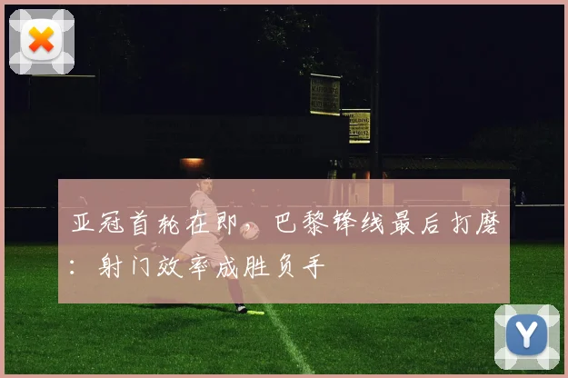 亚冠首轮在即，巴黎锋线最后打磨：射门效率成胜负手